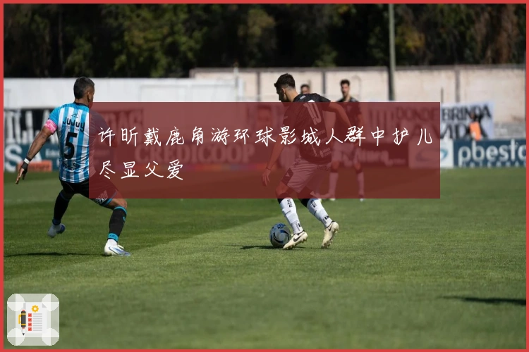 许昕戴鹿角游环球影城人群中护儿尽显父爱