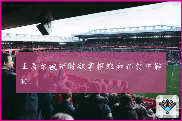 亚马尔被铲时欲掌掴维加却打中鞋钉