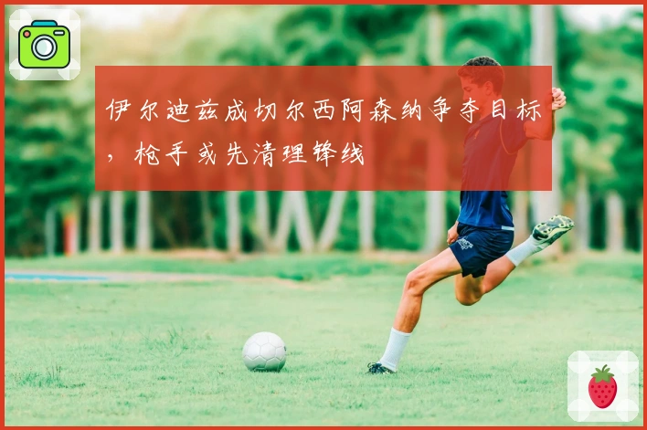 伊尔迪兹成切尔西阿森纳争夺目标，枪手或先清理锋线