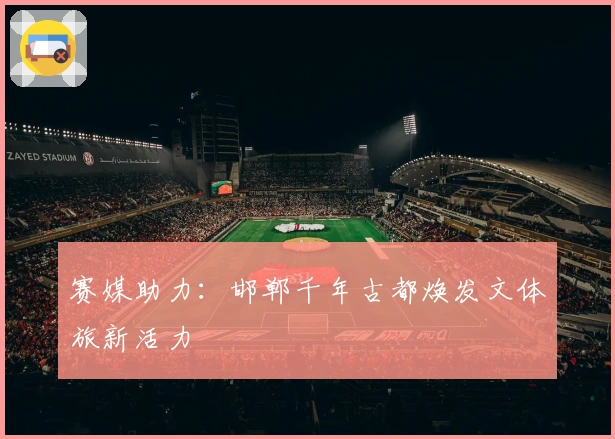 赛媒助力：邯郸千年古都焕发文体旅新活力