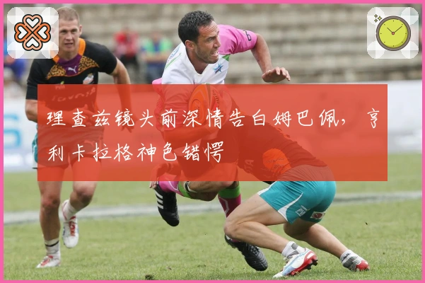 理查兹镜头前深情告白姆巴佩，亨利卡拉格神色错愕