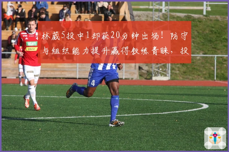 林葳5投中1却获20分钟出场！防守与组织能力提升赢得教练青睐，投篮仍是难题