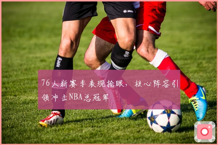76人新赛季表现抢眼，核心阵容引领冲击NBA总冠军