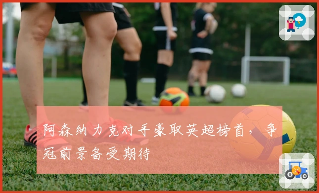 阿森纳力克对手豪取英超榜首，争冠前景备受期待