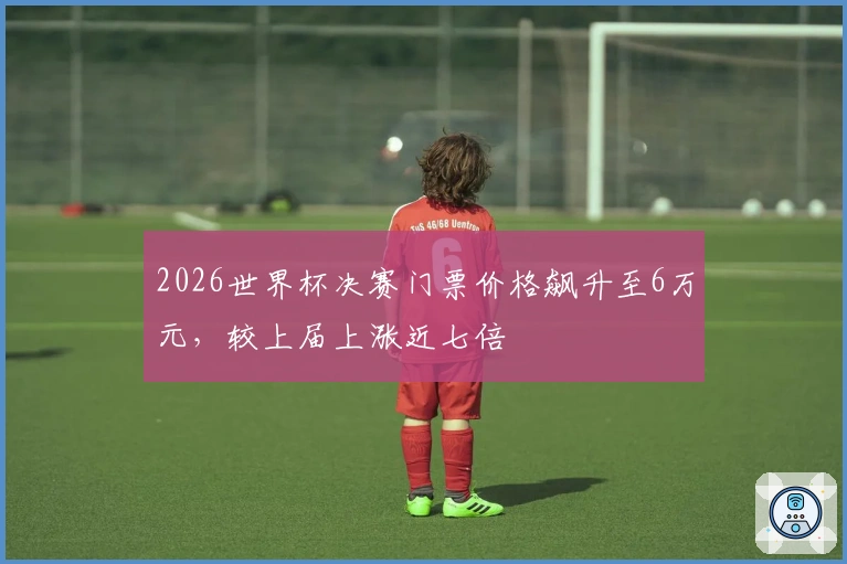 2026世界杯决赛门票价格飙升至6万元，较上届上涨近七倍