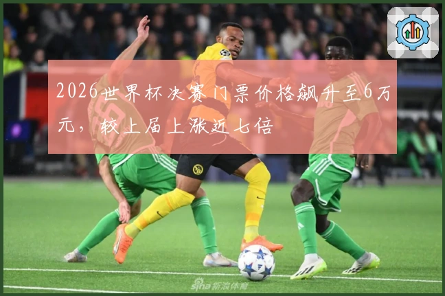 2026世界杯决赛门票价格飙升至6万元，较上届上涨近七倍