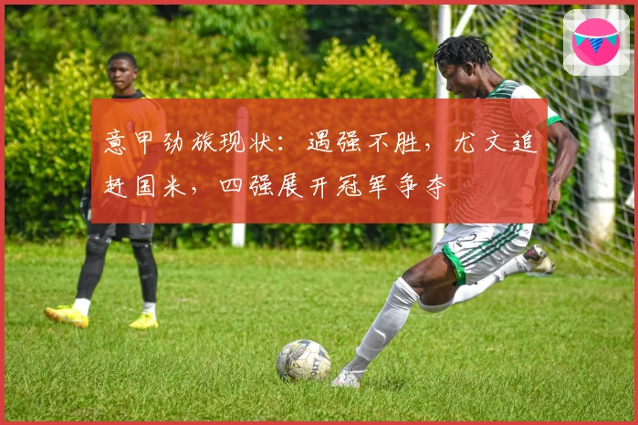 意甲劲旅现状：遇强不胜，尤文追赶国米，四强展开冠军争夺