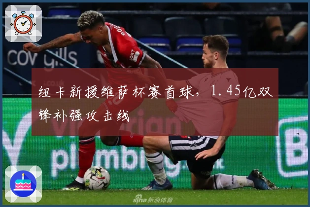 纽卡新援维萨杯赛首球，1.45亿双锋补强攻击线