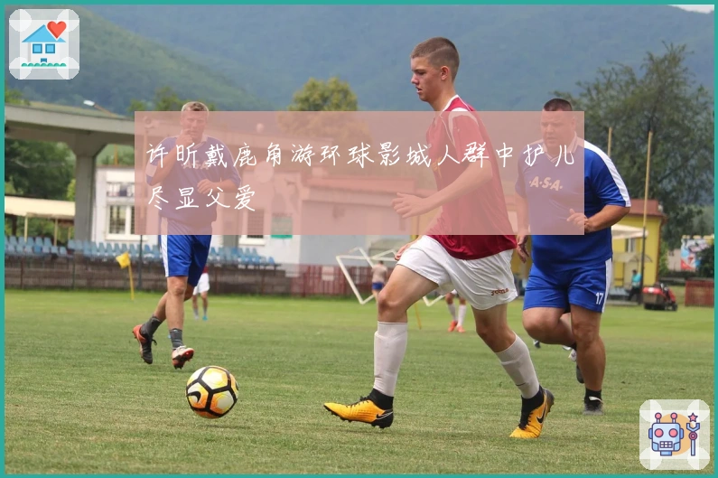 许昕戴鹿角游环球影城人群中护儿尽显父爱