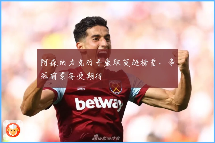 阿森纳力克对手豪取英超榜首，争冠前景备受期待