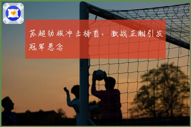 苏超劲旅冲击榜首，激战正酣引发冠军悬念