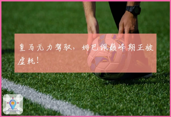 皇马无力驾驭,姆巴佩巅峰期正被虚耗!